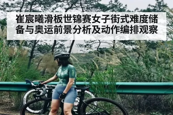 崔宸曦滑板世锦赛女子街式难度储备与奥运前景分析及动作编排观察