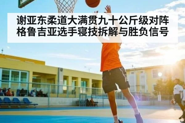 谢亚东柔道大满贯九十公斤级对阵格鲁吉亚选手寝技拆解与胜负信号